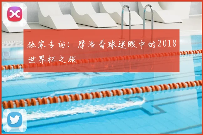 独家专访：摩洛哥球迷眼中的2018世界杯之旅
