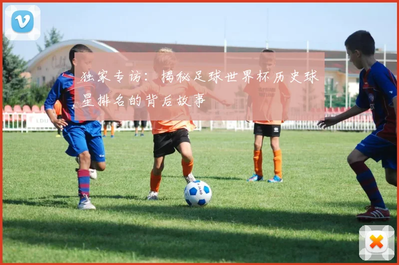 独家专访：揭秘足球世界杯历史球星排名的背后故事