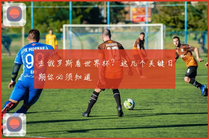 去俄罗斯看世界杯?这几个关键日期你必须知道