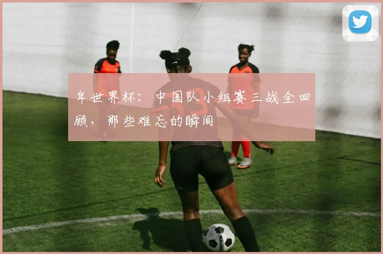 年世界杯:中国队小组赛三战全回顾,那些难忘的瞬间
