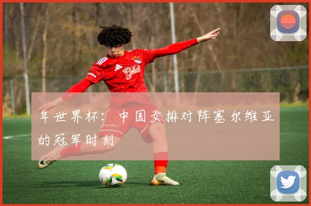 年世界杯:中国女排对阵塞尔维亚的冠军时刻