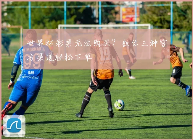 世界杯彩票无法购买?教你三种官方渠道轻松下单