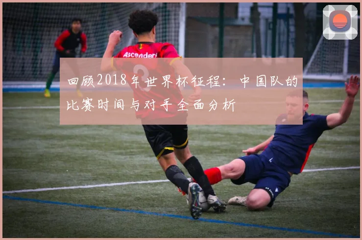 回顾2018年世界杯征程：中国队的比赛时间与对手全面分析